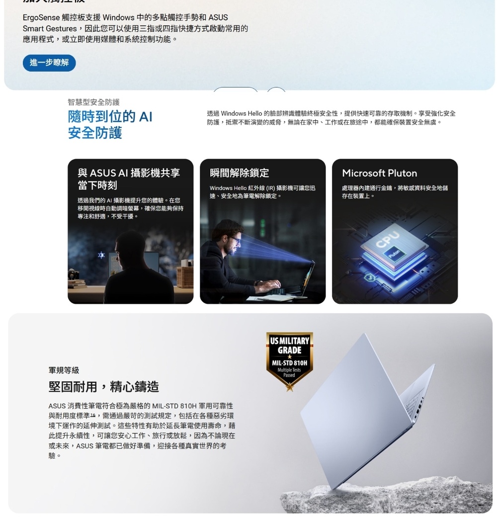ErgoSense 觸控板支援Windows 中的多點觸控手勢和 ASUSSmart Gestures,因此您可以使用三指或四指快捷方式啟動常用的應用程式,或立即使用媒體和系統控制功能。進一步瞭解智慧型安全防護到位的安全防護透過 Windows Hello 的臉部辨識體驗終極安全性,提供快速可靠的存取機制。享受強化安全防護,抵禦不斷演變的威脅,無論在家中、工作或在旅途中,都能確保裝置安全無虞。與 ASUS AI 攝影機共享當下時刻瞬間解除鎖定Microsoft Windows Hello 紅外線(IR) 攝影機可讓您迅速、安全地為筆電解除鎖定。處理器內建通行金鋪,將敏感資料安全地儲存在裝置上。透過我們的 AI 攝影機提升您的體驗。在您移開視線時自動調暗螢幕,確保您能夠保持專注和舒適,不受干擾。軍規等級堅固耐用,精心鑄造ASUS 消費性筆電符合極為嚴格的 MIL-STD 810H 軍用可靠性與耐用度標準,需通過嚴苛的測試規定,包括在各種惡劣環境下運作的延伸測試。這些特性有助於延長筆電使用壽命,藉此提升永續性,可讓您安心工作、旅行或放鬆,因為不論現在或未來,ASUS 筆電都已做好準備,迎接各種真實世界的考驗。US MILITARYGRADE MIL-STD 810HMultiple TestsPassedCPUPluton