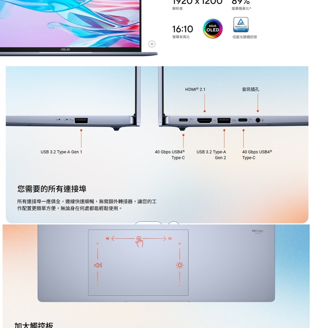 解析度螢幕機身比ASUS16:10OLED螢幕長寬比低藍光硬體認證HDMI  2.1音訊插孔USB 3.2 Type-A Gen 140 Gbps USB4®Type-CUSB 3.2 Type-AGen 2您需要的所有連接埠所有連接埠一應俱全,連線快速順暢,無需額外轉接器,讓您的工作配置更簡單方便,無論身在何處都能輕鬆使用。加大觸控板+40 Gbps USB4®Type-CDolby