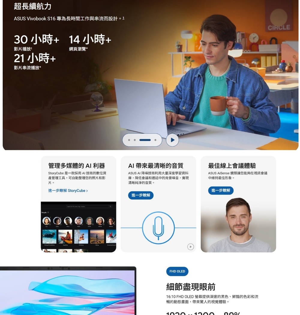 超長續航力ASUS Vivobook S16 專為長時間工作與串流而設計。13014小時影片播放網頁瀏覽*21小時 +影片串流播放*管理多媒體的AI 利器StoryCube 是一款採用AI技術的數位資產管理工具,可自動整理您的照片和影片。進一步瞭解 StoryCubeAI 帶來最清晰的音質ASUS AI 降噪技術利用大量深度學習資料庫,降低會議和通話中的背景噪音,實現清晰純淨的音質。進一步瞭解最佳線上會議體驗ASUS AiSense 鏡頭讓您能夠在視訊會議中維持最佳形象。進一步瞭解FHD OLED細節盡現眼前16:10 FHD OLED 提供深邃的黑色的色彩和流暢的動態畫面,帶來驚人的視覺體驗。 CIRCLE
