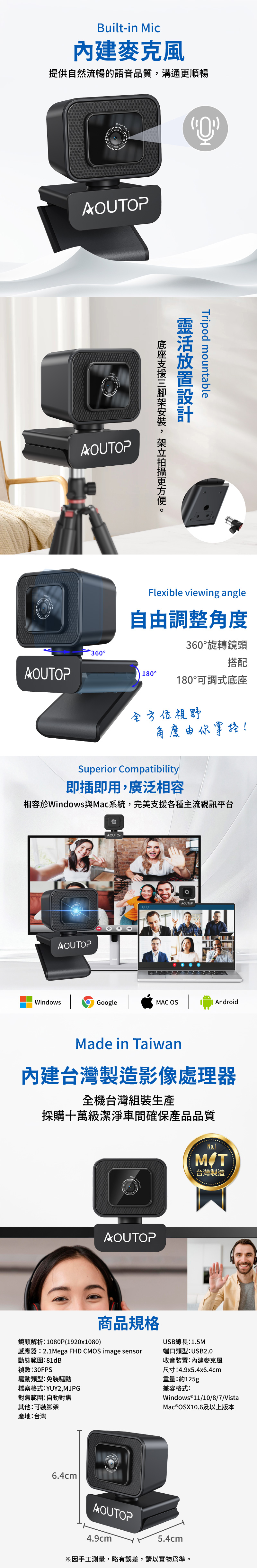Built-in Mic提供自然流暢的語音品質溝通順暢AUTOPAOUTOPAOUTOP360OTripod mountable靈活放置設計, 更Flexible viewing angle自調整角度360旋轉鏡頭搭配180°180°可調式底座全方位視野角度由你掌控!Superior Compatibility即插即用,廣泛相容相容於Windows與Mac系統,完美支援各種主流視訊平台AOUTOPAOUTOPAOUTOPWindowsGoogleMAC OS AndroidMade in Taiwan台灣製造影像處理器全機台灣組裝生產採購十萬級潔淨車間確保產品品質AOUTOP商品規格No.1台灣製造鏡頭解析:1080P(1920x1080)USB線長:1.5M感應器:2.1Mega FHD CMOS image sensor動態範圍:81dB禎數:30FPS端口類型:USB2.0收音裝置:內建麥克風尺寸:4.9x5.4x6.4cm驅動類型:免裝驅動檔案格式:YUY2,MJPG對焦範圍:自動對焦其他:可裝腳架產地:台灣重量:約125g兼容格式:Windows®11/10/8/7/VistaMac®OSX10.6及以上版本6.4cmAOUTOP4.9cm5.4cm※因手工測量,略有誤差,請以實物為準。