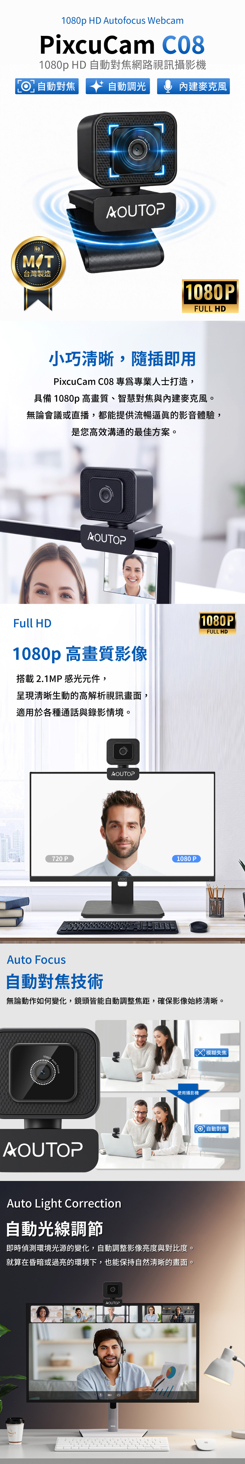 1080p HD Autofocus WebcamPixcuCam C081080p HD 自動對焦網路視訊攝影機自動對焦  自動調  內建麥克風No.1台灣製造AOUTOPFULL HD小巧清晰,隨插即用PixcuCam C08 專專業人士打造,具備 1080p 高畫質、智慧對焦與內建麥克風。無論會議或直播,都能提供流暢逼眞的影音體驗,是您高效溝通的最佳方案。AOUTOPFull HD1080p 高畫質影像搭載 2.1MP 感光元件,呈現清晰生動的高解析視訊畫面,適用於各種通話與錄影情境。|1080P|FULL HD720 PAOUTOPлос1080PAuto Focus自動對焦技術無論動作如何變化,鏡頭皆能自動調整焦距,確保影像始終清晰。1080p使用攝影機AOUTOPAuto Light Correction自動光線調節即時偵測環境光源的變化,自動調整影像亮度與對比度。就算在昏暗或過亮的環境下,也能保持自然清晰的畫面。AOUTOP模糊失焦 自動對焦