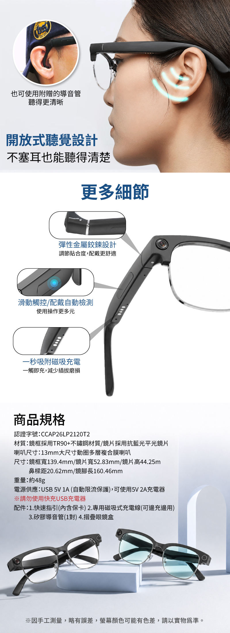 也可使用附贈的導音管聽得更清晰開放式聽覺設計不塞耳也能聽得清楚更多細節彈性金屬鉸鍊設計調節貼合度,配戴更舒適滑動觸控配戴自動檢測使用操作更多元一秒吸附磁吸充電一觸即充,減少插拔磨損商品規格認證字號:CCAP26LP2120T2材質:鏡框採用TR90+不鏽鋼材質/鏡片採用抗藍光平光鏡片喇叭尺寸:13mm大尺寸動圈多層複合膜喇叭尺寸:鏡框寬139.4mm/鏡片寬52.83mm/鏡片高44.25m鼻樑距20.62mm/鏡腳長160.46mm重量:約48g電源供應:USB 5V 1A(自動限流保護),可使用5V2A充電器請勿使用快充USB充電器配件:1.快速指引(內含保卡)2.專用磁吸式充電線(可邊充邊用)3.矽膠導音管(1對) 4.摺疊眼鏡盒※因手工測量,略有誤差,顏色可能有色差,請以實物為準。