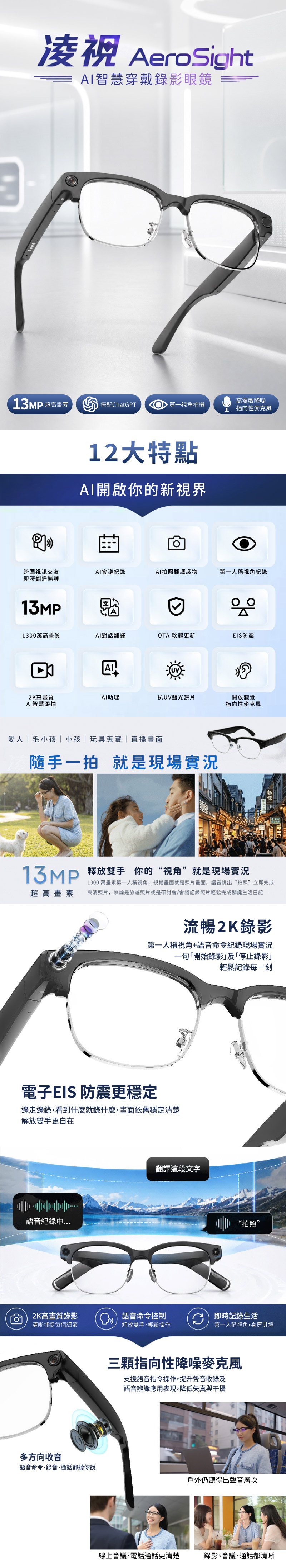 AroSight智慧穿戴錄影眼鏡13MP 超高搭配ChatGPT 第一視角拍攝 高靈敏降噪指向性麥克風12大特點AI開啟你的新視界跨國視訊交友AI會議紀錄AI拍照翻譯識物第一人稱視角紀錄即時翻譯暢聊13MP1300萬高畫質AI對話翻譯OTA 軟體更新EIS防震2K高畫質AI助理抗UV藍光鏡片AI智慧跟拍開放聽覺指向性麥克風愛人毛小孩| 小孩|玩具蒐藏|直播畫面隨手一拍就是現場實況 雙手你的“視角”就是現場實況超高畫素1300 萬畫素第一人稱視角,視覺畫面就是照片畫面,語音說出“拍照”立即完成高清照片,無論是旅遊照片或是研討會/會議記錄照片輕鬆完成關鍵生活日記流暢2K錄影第一人稱視角+語音命令紀錄現場實況一句開始錄影及「停止錄影輕鬆記錄每一刻電子EIS 防震更穩定邊走邊錄,看到什麼就錄什麼,畫面依舊穩定清楚解放雙手更自在語音紀錄翻譯這段文字“拍照”2K高畫質錄影語音命令控制清晰捕捉每個細節解放雙手,輕鬆操作e即時記錄生活第一人稱視角,身歷其境三顆指向性降噪麥克風支援語音指令操作,提升聲音收錄及語音辨識應用表現,降低失真與干擾多方向收音語音命令、錄音、通話都聽你說戶外仍聽得出聲音層次線上會議、電話通話更清楚錄影、會議、通話都清晰