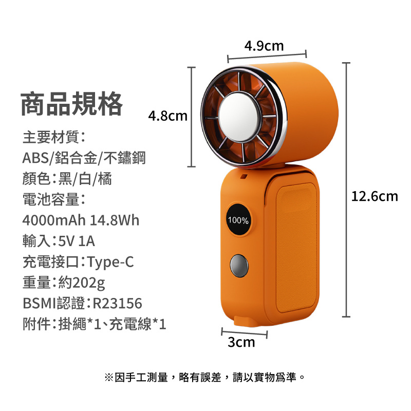 商品規格4.8cm主要材質:ABS/鋁合金/不鏽鋼4.9cm顏色:黑/白/橘電池容量:12.6cm4000mAh 14.8Wh100%輸入:5V 1A充電接口:Type-C重量:約202gBSMI認證:R23156附件:掛繩*1、充電線*13cm※因手工測量,略有誤差,請以實物為準。