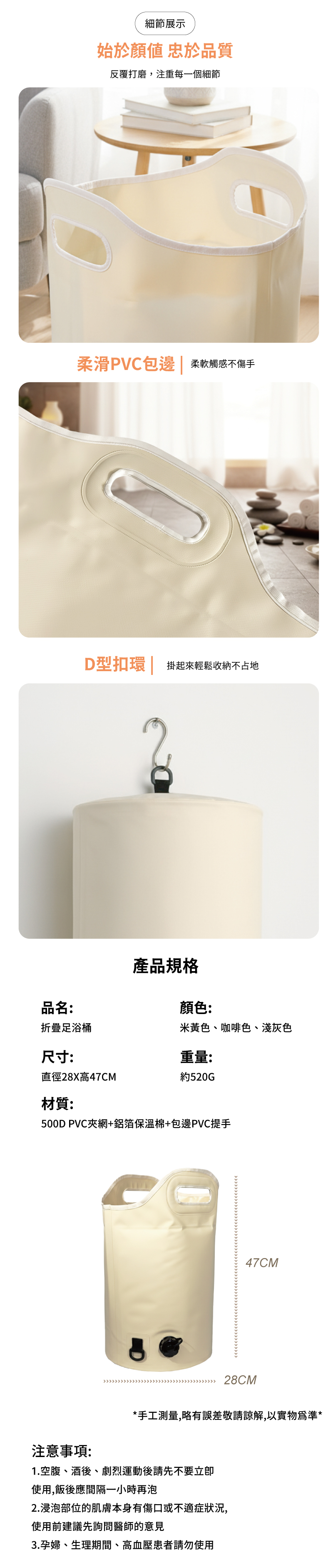 細節展示始於 品質反覆打磨,注重每一個細節柔滑PVC包邊| 柔軟觸感不傷手D型扣環 掛起來輕鬆收納不占地產品規格顏色米黃色、咖啡色、淺灰色品名:折疊足浴桶尺寸:重量:直徑28X高47CM約520G材質:500DPVC夾網+鋁箔保溫棉+包邊PVC提手47CM28CM注意事項:*手工測量,略有誤差敬請諒解,以實物為準*1.空腹、酒後、劇烈運動後請先不要使用,飯後應間隔一小時再泡2.浸泡部位的肌膚本身有傷口或不適症狀況,使用前建議先詢問醫師的意見3.孕婦、生理期間、高血壓患者請勿使用